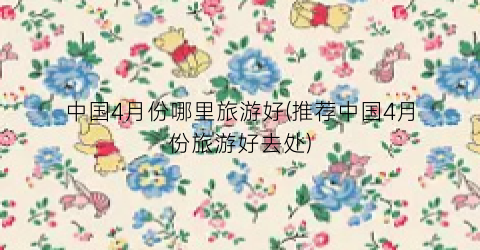 中国4月份哪里旅游好(推荐中国4月份旅游好去处)