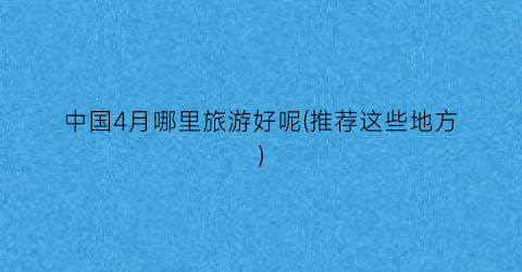 中国4月哪里旅游好呢(推荐这些地方)