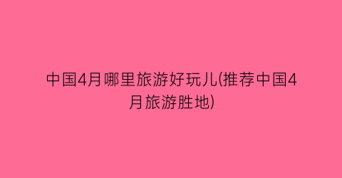 中国4月哪里旅游好玩儿(推荐中国4月旅游胜地)