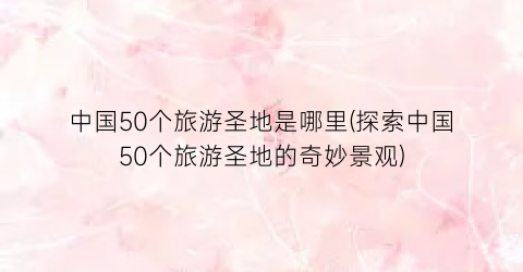 中国50个旅游圣地是哪里(探索中国50个旅游圣地的奇妙景观)