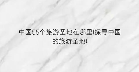 中国55个旅游圣地在哪里(探寻中国的旅游圣地)