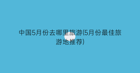 中国5月份去哪里旅游(5月份最佳旅游地推荐)