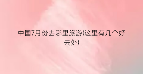 中国7月份去哪里旅游(这里有几个好去处)