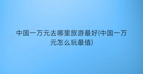 中国一万元去哪里旅游最好(中国一万元怎么玩最值)