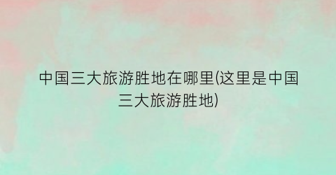 中国三大旅游胜地在哪里(这里是中国三大旅游胜地)