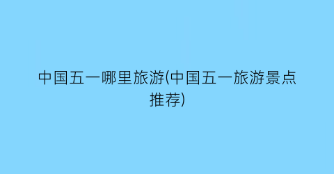 中国五一哪里旅游(中国五一旅游景点推荐)