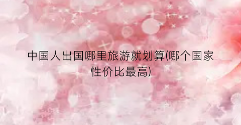 中国人出国哪里旅游就划算(哪个国家性价比最高)