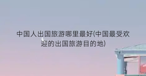 中国人出国旅游哪里最好(中国最受欢迎的出国旅游目的地)