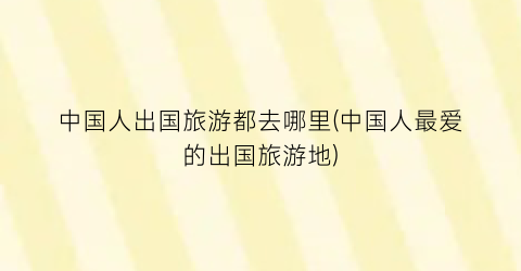 中国人出国旅游都去哪里(中国人最爱的出国旅游地)