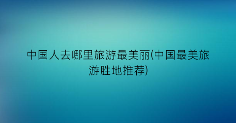 中国人去哪里旅游最美丽(中国最美旅游胜地推荐)