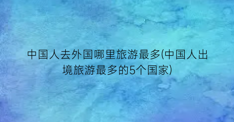 中国人去外国哪里旅游最多(中国人出境旅游最多的5个国家)