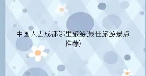 中国人去成都哪里旅游(最佳旅游景点推荐)