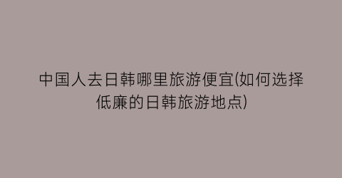 中国人去日韩哪里旅游便宜(如何选择低廉的日韩旅游地点)