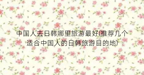 中国人去日韩哪里旅游最好(推荐几个适合中国人的日韩旅游目的地)