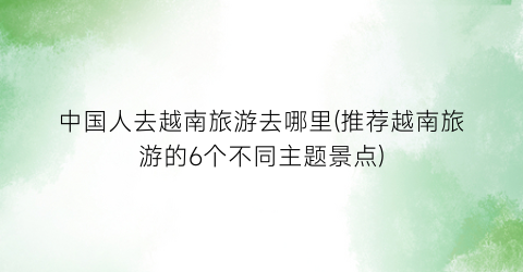 中国人去越南旅游去哪里(推荐越南旅游的6个不同主题景点)