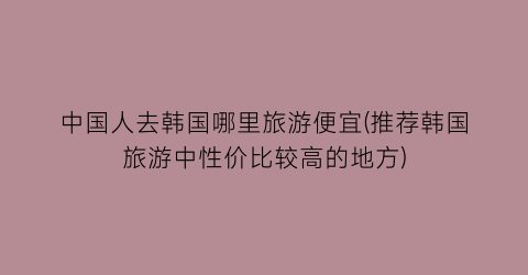 中国人去韩国哪里旅游便宜(推荐韩国旅游中性价比较高的地方)