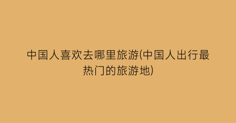 中国人喜欢去哪里旅游(中国人出行最热门的旅游地)