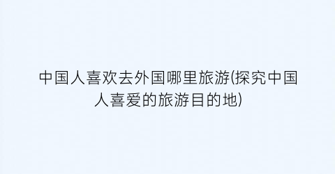 中国人喜欢去外国哪里旅游(探究中国人喜爱的旅游目的地)