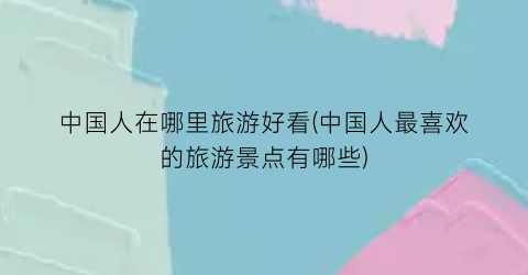 中国人在哪里旅游好看(中国人最喜欢的旅游景点有哪些)