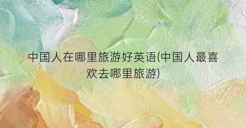 中国人在哪里旅游好英语(中国人最喜欢去哪里旅游)