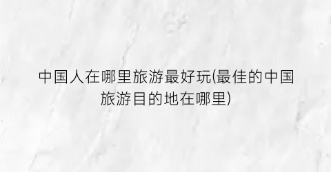 中国人在哪里旅游最好玩(最佳的中国旅游目的地在哪里)
