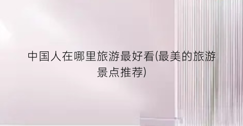 中国人在哪里旅游最好看(最美的旅游景点推荐)