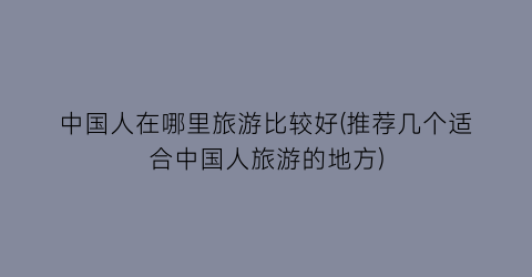 中国人在哪里旅游比较好(推荐几个适合中国人旅游的地方)