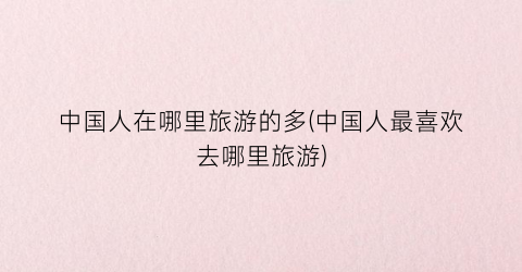 中国人在哪里旅游的多(中国人最喜欢去哪里旅游)