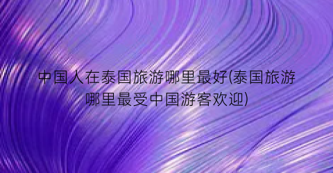中国人在泰国旅游哪里最好(泰国旅游哪里最受中国游客欢迎)