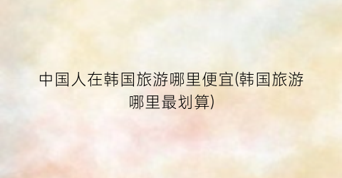 中国人在韩国旅游哪里便宜(韩国旅游哪里最划算)