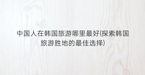 中国人在韩国旅游哪里最好(探索韩国旅游胜地的最佳选择)