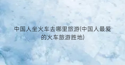 中国人坐火车去哪里旅游(中国人最爱的火车旅游胜地)