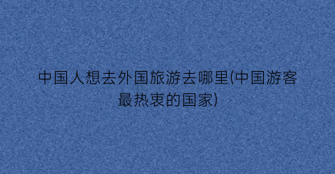 中国人想去外国旅游去哪里(中国游客最热衷的国家)