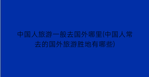 中国人旅游一般去国外哪里(中国人常去的国外旅游胜地有哪些)