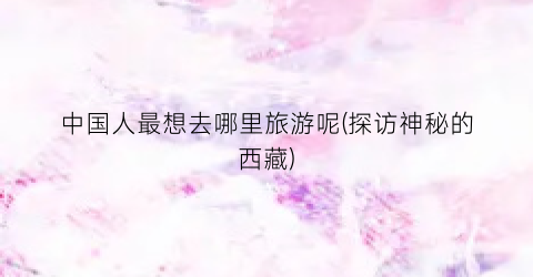 中国人最想去哪里旅游呢(探访神秘的西藏)