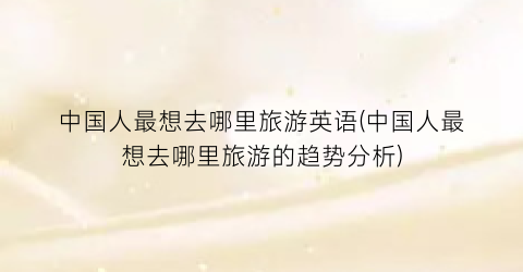中国人最想去哪里旅游英语(中国人最想去哪里旅游的趋势分析)