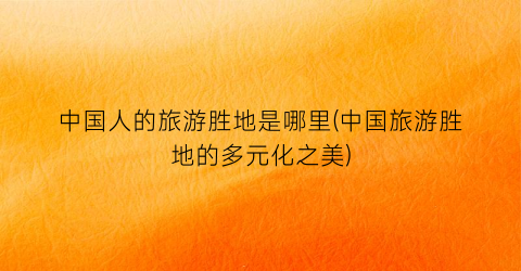 中国人的旅游胜地是哪里(中国旅游胜地的多元化之美)