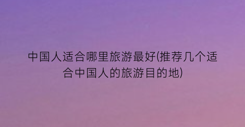 中国人适合哪里旅游最好(推荐几个适合中国人的旅游目的地)