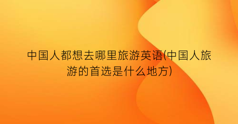中国人都想去哪里旅游英语(中国人旅游的首选是什么地方)