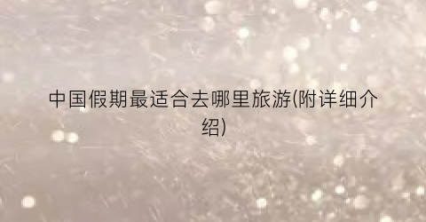 中国假期最适合去哪里旅游(附详细介绍)