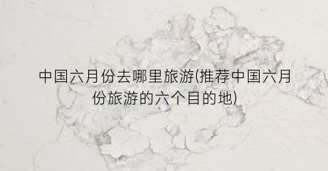 中国六月份去哪里旅游(推荐中国六月份旅游的六个目的地)