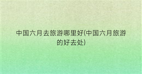 中国六月去旅游哪里好(中国六月旅游的好去处)