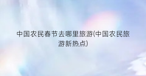 中国农民春节去哪里旅游(中国农民旅游新热点)