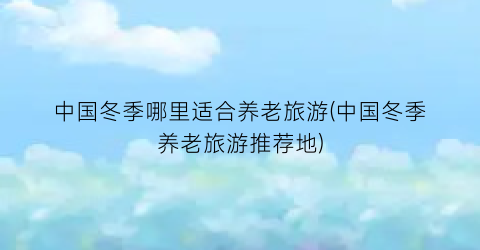 中国冬季哪里适合养老旅游(中国冬季养老旅游推荐地)
