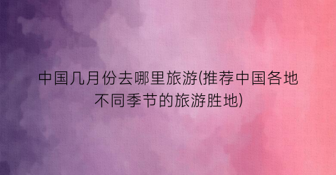 中国几月份去哪里旅游(推荐中国各地不同季节的旅游胜地)