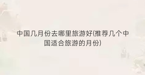 中国几月份去哪里旅游好(推荐几个中国适合旅游的月份)