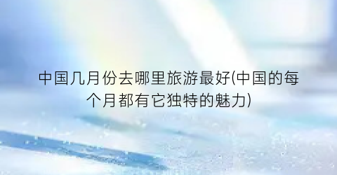 中国几月份去哪里旅游最好(中国的每个月都有它独特的魅力)