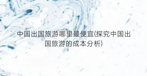中国出国旅游哪里最便宜(探究中国出国旅游的成本分析)