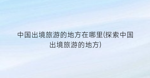 中国出境旅游的地方在哪里(探索中国出境旅游的地方)