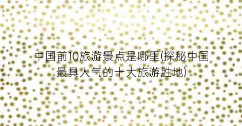 中国前10旅游景点是哪里(探秘中国最具人气的十大旅游胜地)